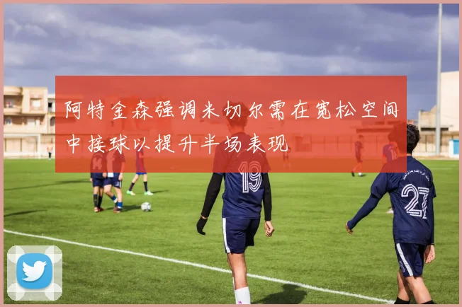 阿特金森强调米切尔需在宽松空间中接球以提升半场表现