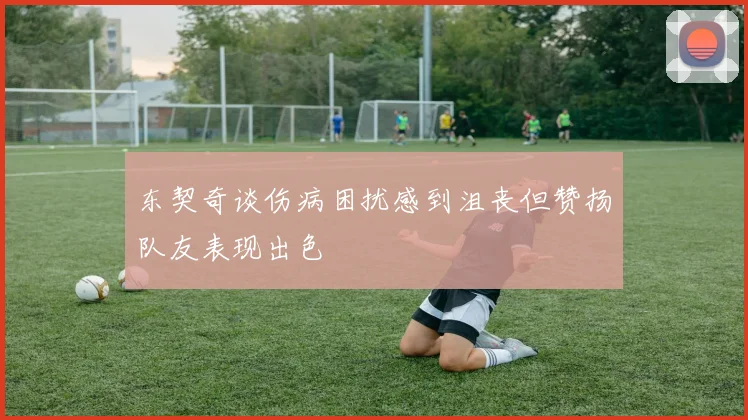 东契奇谈伤病困扰感到沮丧但赞扬队友表现出色