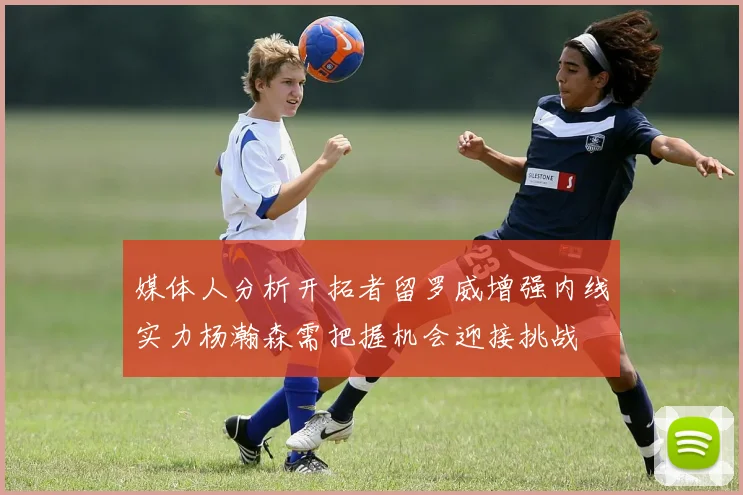 媒体人分析开拓者留罗威增强内线实力杨瀚森需把握机会迎接挑战