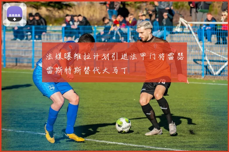 法媒曝维拉计划引进法甲门将雷瑟雷斯特斯替代大马丁