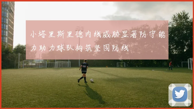 小塔里斯里德内线威胁显著防守能力助力球队构筑坚固防线