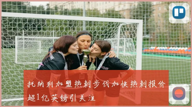 托纳利加盟热刺步伐加快热刺报价超1亿英镑引关注