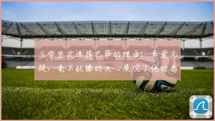 戈登坚定选择巴萨的理由：真爱无疑，毫不犹豫的决心展现了他的忠诚