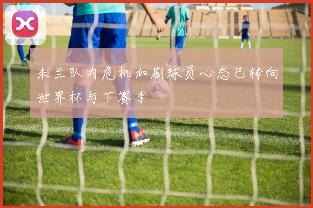 米兰队内危机加剧球员心态已转向世界杯与下赛季