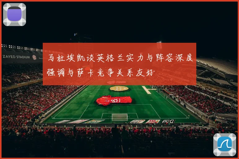 马杜埃凯谈英格兰实力与阵容深度强调与萨卡竞争关系友好