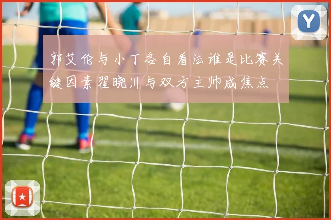 郭艾伦与小丁各自看法谁是比赛关键因素翟晓川与双方主帅成焦点