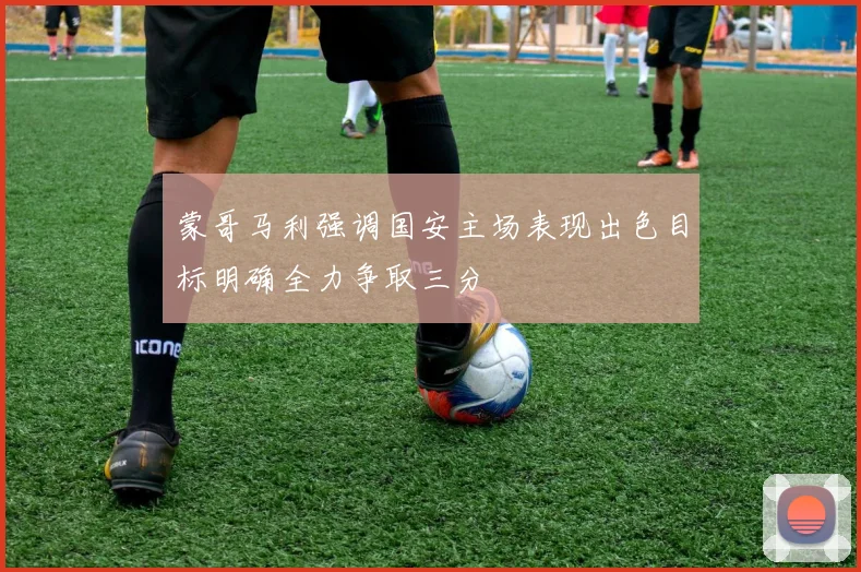 蒙哥马利强调国安主场表现出色目标明确全力争取三分