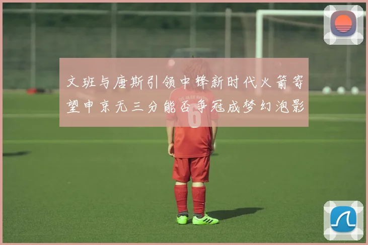 文班与唐斯引领中锋新时代火箭寄望申京无三分能否争冠成梦幻泡影