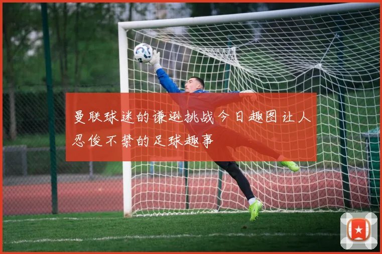曼联球迷的谦逊挑战今日趣图让人忍俊不禁的足球趣事