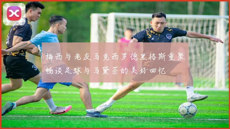 梅西与老友马克西罗德里格斯重聚畅谈足球与马黛茶的美好回忆