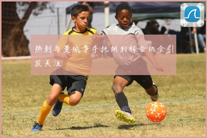 热刺与曼城争夺托纳利转会机会引发关注