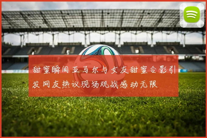 甜蜜瞬间亚马尔与女友甜蜜合影引发网友热议现场观战感动无限