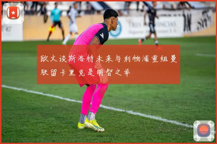 欧文谈斯洛特未来与利物浦重组曼联留卡里克是明智之举