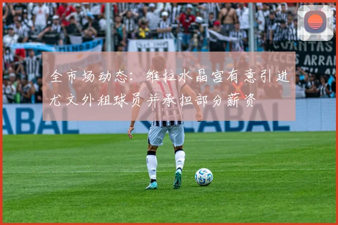 全市场动态：维拉水晶宫有意引进尤文外租球员并承担部分薪资
