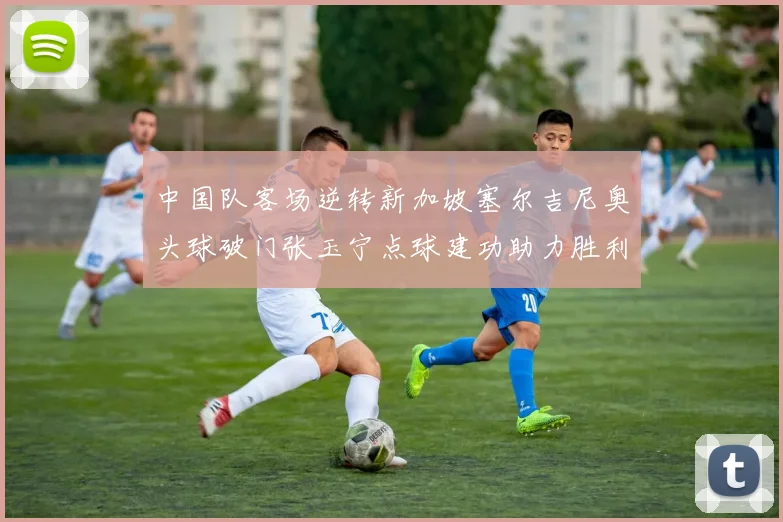 中国队客场逆转新加坡塞尔吉尼奥头球破门张玉宁点球建功助力胜利