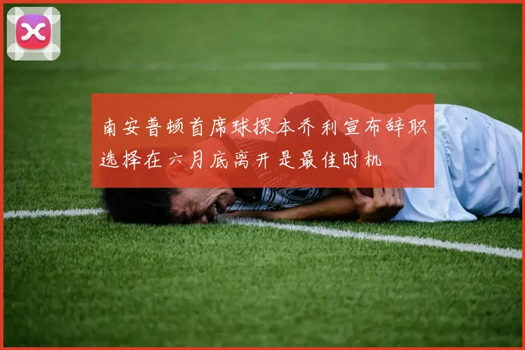 南安普顿首席球探本乔利宣布辞职选择在六月底离开是最佳时机