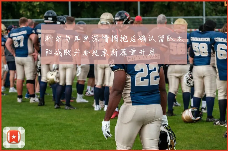 科尔与库里深情拥抱后确认留队太阳战败并非结束新篇章开启