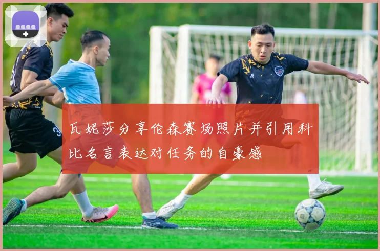 瓦妮莎分享伦森赛场照片并引用科比名言表达对任务的自豪感