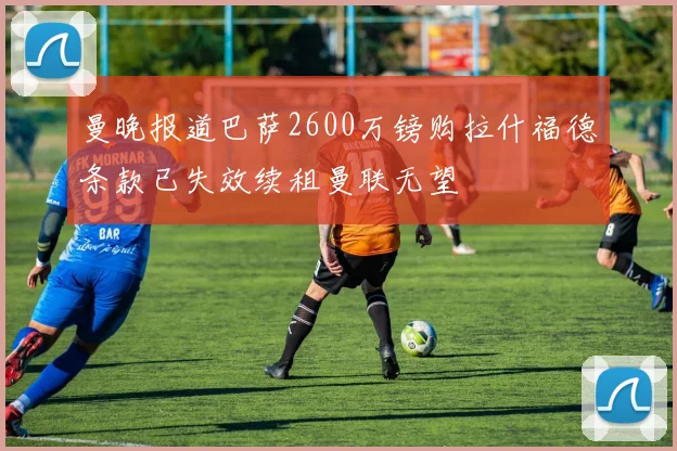 曼晚报道巴萨2600万镑购拉什福德条款已失效续租曼联无望